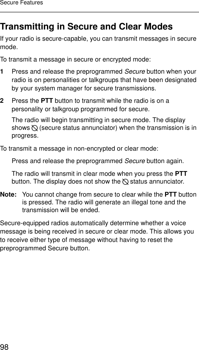 98Secure FeaturesTransmitting in Secure and Clear ModesIf your radio is secure-capable, you can transmit messages in secure mode.To transmit a message in secure or encrypted mode:1Press and release the preprogrammed Secure button when your radio is on personalities or talkgroups that have been designated by your system manager for secure transmissions.2Press the PTT button to transmit while the radio is on a personality or talkgroup programmed for secure. The radio will begin transmitting in secure mode. The display shows D (secure status annunciator) when the transmission is in progress.To transmit a message in non-encrypted or clear mode:Press and release the preprogrammed Secure button again.The radio will transmit in clear mode when you press the PTT button. The display does not show the D status annunciator.Note: You cannot change from secure to clear while the PTT button is pressed. The radio will generate an illegal tone and the transmission will be ended.Secure-equipped radios automatically determine whether a voice message is being received in secure or clear mode. This allows you to receive either type of message without having to reset the preprogrammed Secure button.