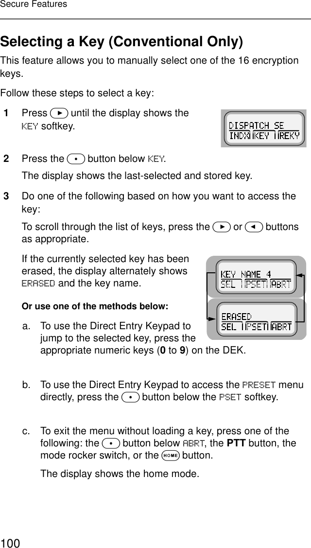 100Secure FeaturesSelecting a Key (Conventional Only)This feature allows you to manually select one of the 16 encryption keys.Follow these steps to select a key:1Press &gt; until the display shows the .(&lt; softkey.2Press the m button below .(&lt;. The display shows the last-selected and stored key.3Do one of the following based on how you want to access the key:To scroll through the list of keys, press the &gt; or &lt; buttons as appropriate.If the currently selected key has been erased, the display alternately shows (5$6(&apos; and the key name.Or use one of the methods below:a. To use the Direct Entry Keypad to jump to the selected key, press the appropriate numeric keys (0 to 9) on the DEK.b. To use the Direct Entry Keypad to access the 35(6(7 menu directly, press the m button below the 36(7 softkey.c. To exit the menu without loading a key, press one of the following: the m button below $%57, the PTT button, the mode rocker switch, or the O button.The display shows the home mode.