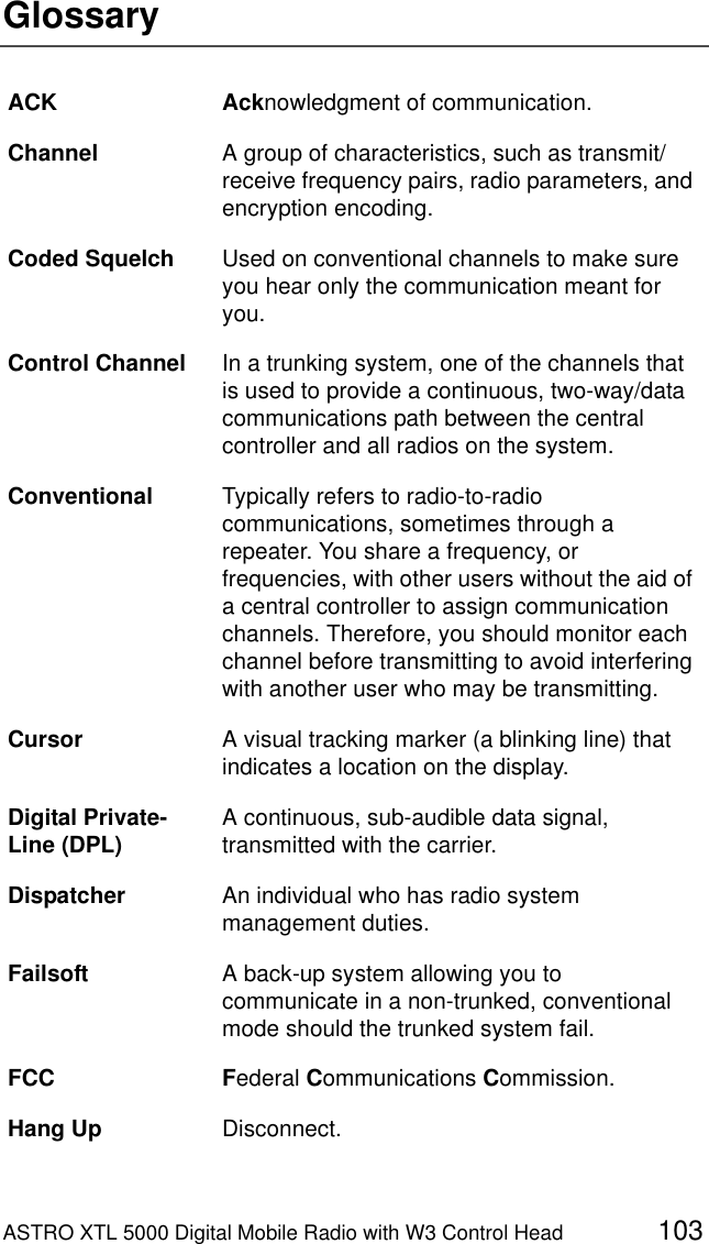 ASTRO XTL 5000 Digital Mobile Radio with W3 Control Head 103GlossaryACK Acknowledgment of communication.Channel A group of characteristics, such as transmit/receive frequency pairs, radio parameters, and encryption encoding.Coded Squelch Used on conventional channels to make sure you hear only the communication meant for you.Control Channel In a trunking system, one of the channels that is used to provide a continuous, two-way/data communications path between the central controller and all radios on the system.Conventional Typically refers to radio-to-radio communications, sometimes through a repeater. You share a frequency, or frequencies, with other users without the aid of a central controller to assign communication channels. Therefore, you should monitor each channel before transmitting to avoid interfering with another user who may be transmitting.Cursor A visual tracking marker (a blinking line) that indicates a location on the display.Digital Private-Line (DPL) A continuous, sub-audible data signal, transmitted with the carrier.Dispatcher An individual who has radio system management duties.Failsoft A back-up system allowing you to communicate in a non-trunked, conventional mode should the trunked system fail.FCC Federal Communications Commission.Hang Up Disconnect.