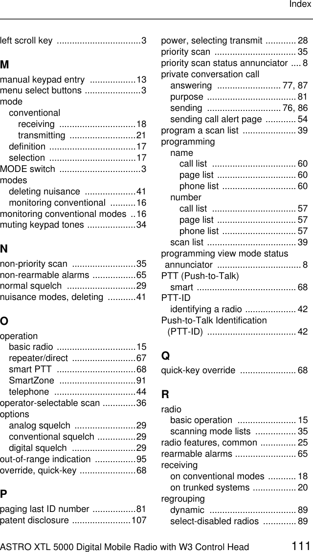 ASTRO XTL 5000 Digital Mobile Radio with W3 Control Head 111Indexleft scroll key  .................................3Mmanual keypad entry  ..................13menu select buttons ......................3modeconventionalreceiving ..............................18transmitting ..........................21definition ..................................17selection ..................................17MODE switch  ................................3modesdeleting nuisance  ....................41monitoring conventional  ..........16monitoring conventional modes  ..16muting keypad tones ...................34Nnon-priority scan  .........................35non-rearmable alarms .................65normal squelch  ...........................29nuisance modes, deleting  ...........41Ooperationbasic radio ...............................15repeater/direct .........................67smart PTT  ...............................68SmartZone ..............................91telephone ................................44operator-selectable scan .............36optionsanalog squelch  ........................29conventional squelch ...............29digital squelch  .........................29out-of-range indication ................95override, quick-key ......................68Ppaging last ID number .................81patent disclosure .......................107power, selecting transmit ............ 28priority scan  ................................ 35priority scan status annunciator .... 8private conversation callanswering ......................... 77, 87purpose ................................... 81sending ............................. 76, 86sending call alert page ............ 54program a scan list ..................... 39programmingnamecall list  ................................. 60page list ............................... 60phone list ............................. 60numbercall list  ................................. 57page list ............................... 57phone list ............................. 57scan list ................................... 39programming view mode status annunciator .................................8PTT (Push-to-Talk)smart ....................................... 68PTT-IDidentifying a radio .................... 42Push-to-Talk Identification  (PTT-ID) ...................................42Qquick-key override  ...................... 68Rradiobasic operation  ....................... 15scanning mode lists  ................ 35radio features, common .............. 25rearmable alarms ........................ 65receivingon conventional modes ........... 18on trunked systems ................. 20regroupingdynamic .................................. 89select-disabled radios  .............89