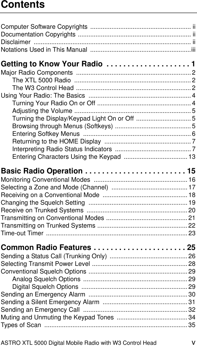 ASTRO XTL 5000 Digital Mobile Radio with W3 Control Head vContentsComputer Software Copyrights ......................................................... iiDocumentation Copyrights ................................................................ iiDisclaimer ......................................................................................... iiNotations Used in This Manual  .........................................................iiiGetting to Know Your Radio  . . . . . . . . . . . . . . . . . . . . 1Major Radio Components  ................................................................. 2The XTL 5000 Radio  .................................................................. 2The W3 Control Head ................................................................. 2Using Your Radio: The Basics  .......................................................... 4Turning Your Radio On or Off ..................................................... 4Adjusting the Volume .................................................................. 5Turning the Display/Keypad Light On or Off ............................... 5Browsing through Menus (Softkeys) ........................................... 5Entering Softkey Menus  ............................................................. 6Returning to the HOME Display  ................................................. 7Interpreting Radio Status Indicators  ........................................... 7Entering Characters Using the Keypad  .................................... 13Basic Radio Operation . . . . . . . . . . . . . . . . . . . . . . . . 15Monitoring Conventional Modes  ..................................................... 16Selecting a Zone and Mode (Channel)  ...........................................17Receiving on a Conventional Mode  ................................................ 18Changing the Squelch Setting  ........................................................19Receive on Trunked Systems  ......................................................... 20Transmitting on Conventional Modes .............................................. 21Transmitting on Trunked Systems ................................................... 22Time-out Timer ................................................................................ 23Common Radio Features . . . . . . . . . . . . . . . . . . . . . . 25Sending a Status Call (Trunking Only)  ............................................ 26Selecting Transmit Power Level ...................................................... 28Conventional Squelch Options ........................................................ 29Analog Squelch Options  ...........................................................29Digital Squelch Options  ............................................................ 29Sending an Emergency Alarm  ........................................................30Sending a Silent Emergency Alarm  ................................................ 31Sending an Emergency Call  ........................................................... 32Muting and Unmuting the Keypad Tones  ........................................ 34Types of Scan  ................................................................................. 35