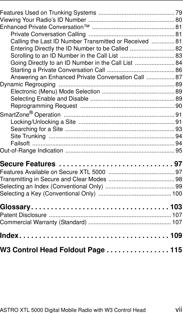 ASTRO XTL 5000 Digital Mobile Radio with W3 Control Head viiFeatures Used on Trunking Systems .............................................. 79Viewing Your Radio’s ID Number .................................................... 80Enhanced Private Conversation™ ..................................................81Private Conversation Calling  ....................................................81Calling the Last ID Number Transmitted or Received  .............. 81Entering Directly the ID Number to be Called ........................... 82Scrolling to an ID Number in the Call List ................................. 83Going Directly to an ID Number in the Call List  ........................84Starting a Private Conversation Call ......................................... 86Answering an Enhanced Private Conversation Call  .................87Dynamic Regrouping  ...................................................................... 89Electronic (Menu) Mode Selection ............................................ 89Selecting Enable and Disable ...................................................89Reprogramming Request  ......................................................... 90SmartZone® Operation  ................................................................... 91Locking/Unlocking a Site  .......................................................... 91Searching for a Site .................................................................. 93Site Trunking  ............................................................................ 94Failsoft ...................................................................................... 94Out-of-Range Indication ..................................................................95Secure Features  . . . . . . . . . . . . . . . . . . . . . . . . . . . . . 97Features Available on Secure XTL 5000  ........................................ 97Transmitting in Secure and Clear Modes ........................................ 98Selecting an Index (Conventional Only) .......................................... 99Selecting a Key (Conventional Only)  ............................................ 100Glossary. . . . . . . . . . . . . . . . . . . . . . . . . . . . . . . . . . . 103Patent Disclosure .......................................................................... 107Commercial Warranty (Standard) .................................................. 107Index. . . . . . . . . . . . . . . . . . . . . . . . . . . . . . . . . . . . . . 109W3 Control Head Foldout Page . . . . . . . . . . . . . . . . 115