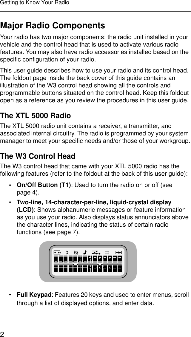2Getting to Know Your RadioMajor Radio ComponentsYour radio has two major components: the radio unit installed in your vehicle and the control head that is used to activate various radio features. You may also have radio accessories installed based on the specific configuration of your radio.This user guide describes how to use your radio and its control head. The foldout page inside the back cover of this guide contains an illustration of the W3 control head showing all the controls and programmable buttons situated on the control head. Keep this foldout open as a reference as you review the procedures in this user guide.The XTL 5000 RadioThe XTL 5000 radio unit contains a receiver, a transmitter, and associated internal circuitry. The radio is programmed by your system manager to meet your specific needs and/or those of your workgroup.The W3 Control HeadThe W3 control head that came with your XTL 5000 radio has the following features (refer to the foldout at the back of this user guide):• On/Off Button (T1): Used to turn the radio on or off (see page 4).•Two-line, 14-character-per-line, liquid-crystal display (LCD): Shows alphanumeric messages or feature information as you use your radio. Also displays status annunciators above the character lines, indicating the status of certain radio functions (see page 7).•Full Keypad: Features 20 keys and used to enter menus, scroll through a list of displayed options, and enter data.
