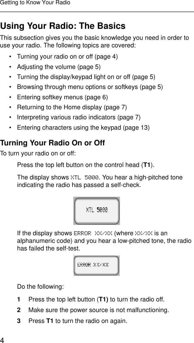 4Getting to Know Your RadioUsing Your Radio: The BasicsThis subsection gives you the basic knowledge you need in order to use your radio. The following topics are covered:• Turning your radio on or off (page 4)• Adjusting the volume (page 5)• Turning the display/keypad light on or off (page 5)• Browsing through menu options or softkeys (page 5)• Entering softkey menus (page 6)• Returning to the Home display (page 7)• Interpreting various radio indicators (page 7)• Entering characters using the keypad (page 13)Turning Your Radio On or OffTo turn your radio on or off:Press the top left button on the control head (T1). The display shows ;7/. You hear a high-pitched tone indicating the radio has passed a self-check.If the display shows (5525;;;; (where ;;;; is an alphanumeric code) and you hear a low-pitched tone, the radio has failed the self-test.Do the following:1Press the top left button (T1) to turn the radio off.2Make sure the power source is not malfunctioning.3Press T1 to turn the radio on again. 