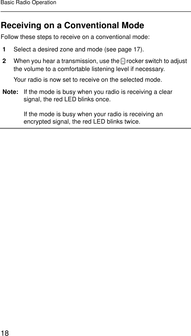 18Basic Radio OperationReceiving on a Conventional ModeFollow these steps to receive on a conventional mode: 1Select a desired zone and mode (see page 17).2When you hear a transmission, use the V rocker switch to adjust the volume to a comfortable listening level if necessary.Your radio is now set to receive on the selected mode.Note: If the mode is busy when you radio is receiving a clear signal, the red LED blinks once.If the mode is busy when your radio is receiving an encrypted signal, the red LED blinks twice.