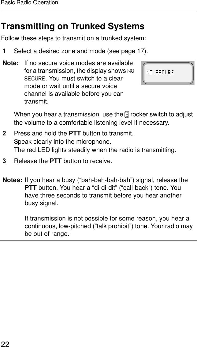22Basic Radio OperationTransmitting on Trunked SystemsFollow these steps to transmit on a trunked system:1Select a desired zone and mode (see page 17).Note: If no secure voice modes are available for a transmission, the display shows 126(&amp;85(. You must switch to a clear mode or wait until a secure voice channel is available before you can transmit.When you hear a transmission, use the V rocker switch to adjust the volume to a comfortable listening level if necessary.2Press and hold the PTT button to transmit.Speak clearly into the microphone.The red LED lights steadily when the radio is transmitting.3Release the PTT button to receive.Notes: If you hear a busy (“bah-bah-bah-bah”) signal, release the PTT button. You hear a “di-di-dit” (“call-back”) tone. You have three seconds to transmit before you hear another busy signal.If transmission is not possible for some reason, you hear a continuous, low-pitched (“talk prohibit”) tone. Your radio may be out of range.