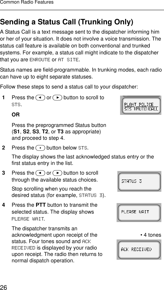 26Common Radio FeaturesSending a Status Call (Trunking Only)A Status Call is a text message sent to the dispatcher informing him or her of your situation. It does not involve a voice transmission. The status call feature is available on both conventional and trunked systems. For example, a status call might indicate to the dispatcher that you are (15287( or $76,7(.Status names are field-programmable. In trunking modes, each radio can have up to eight separate statuses.Follow these steps to send a status call to your dispatcher:1Press the &lt; or &gt; button to scroll to 676.ORPress the preprogrammed Status button (S1, S2, S3, T2, or T3 as appropriate) and proceed to step 4.2Press the m button below 676.The display shows the last acknowledged status entry or the first status entry in the list.3Press the &lt; or &gt; button to scroll through the available status choices.Stop scrolling when you reach the desired status (for example, 67$786).4Press the PTT button to transmit the selected status. The display shows 3/($6(:$,7.The dispatcher transmits an acknowledgment upon receipt of the status. Four tones sound and $&amp;.5(&amp;(,9(&apos; is displayed by your radio upon receipt. The radio then returns to normal dispatch operation.• 4 tones