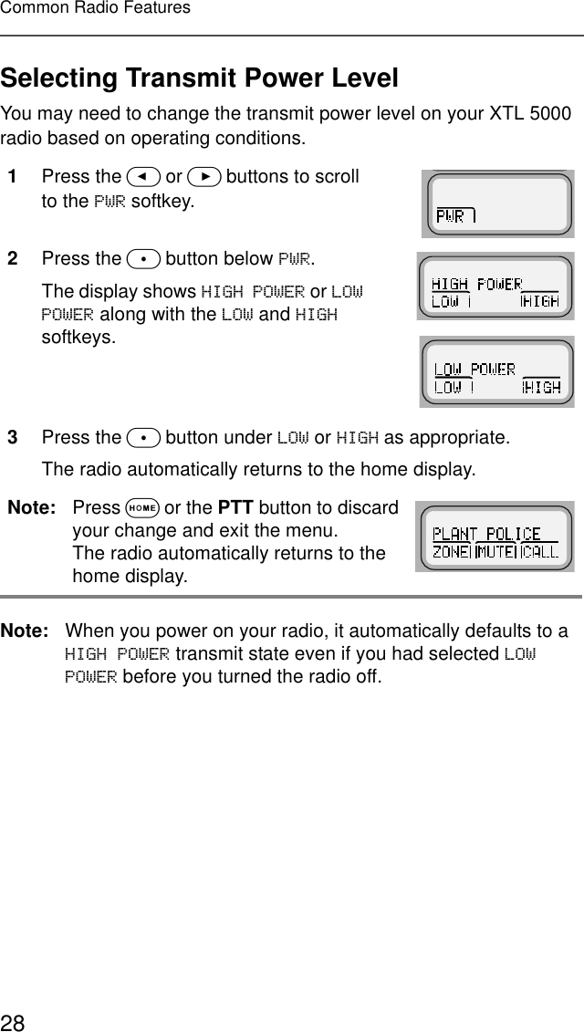 28Common Radio FeaturesSelecting Transmit Power LevelYou may need to change the transmit power level on your XTL 5000 radio based on operating conditions. Note: When you power on your radio, it automatically defaults to a +,*+32:(5 transmit state even if you had selected /2:32:(5 before you turned the radio off.1Press the &lt; or &gt; buttons to scroll to the 3:5 softkey.2Press the m button below 3:5.The display shows +,*+32:(5 or /2:32:(5 along with the /2: and +,*+ softkeys.3Press the m button under /2: or +,*+ as appropriate. The radio automatically returns to the home display.Note: Press O or the PTT button to discard your change and exit the menu.The radio automatically returns to the home display.