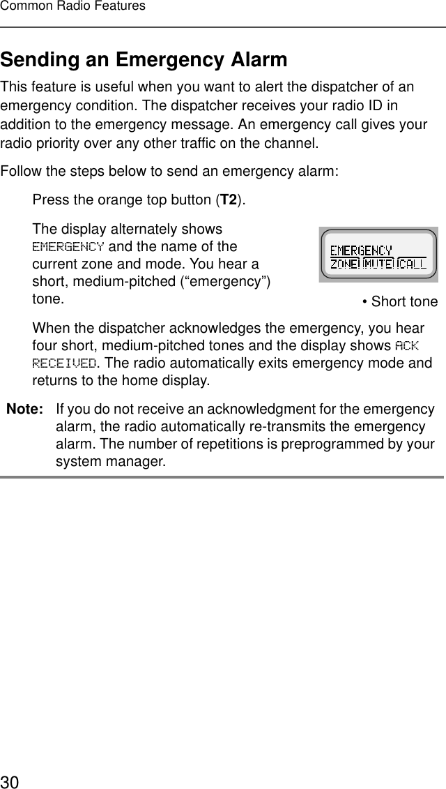 30Common Radio FeaturesSending an Emergency AlarmThis feature is useful when you want to alert the dispatcher of an emergency condition. The dispatcher receives your radio ID in addition to the emergency message. An emergency call gives your radio priority over any other traffic on the channel.Follow the steps below to send an emergency alarm:Press the orange top button (T2).The display alternately shows (0(5*(1&amp;&lt; and the name of the current zone and mode. You hear a short, medium-pitched (“emergency”) tone. • Short toneWhen the dispatcher acknowledges the emergency, you hear four short, medium-pitched tones and the display shows $&amp;.5(&amp;(,9(&apos;. The radio automatically exits emergency mode and returns to the home display.Note: If you do not receive an acknowledgment for the emergency alarm, the radio automatically re-transmits the emergency alarm. The number of repetitions is preprogrammed by your system manager.