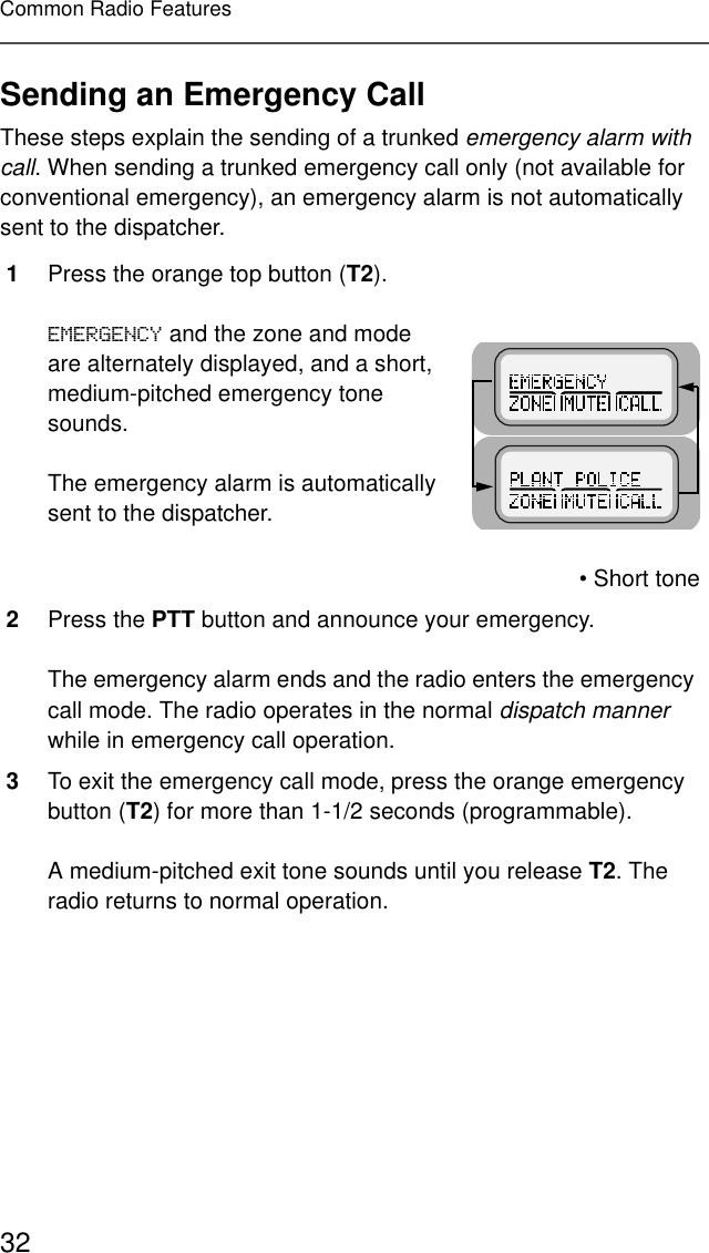 32Common Radio FeaturesSending an Emergency CallThese steps explain the sending of a trunked emergency alarm with call. When sending a trunked emergency call only (not available for conventional emergency), an emergency alarm is not automatically sent to the dispatcher.1Press the orange top button (T2).(0(5*(1&amp;&lt; and the zone and mode are alternately displayed, and a short, medium-pitched emergency tone sounds.The emergency alarm is automatically sent to the dispatcher.• Short tone2Press the PTT button and announce your emergency.The emergency alarm ends and the radio enters the emergency call mode. The radio operates in the normal dispatch manner while in emergency call operation.3To exit the emergency call mode, press the orange emergency button (T2) for more than 1-1/2 seconds (programmable).A medium-pitched exit tone sounds until you release T2. The radio returns to normal operation.