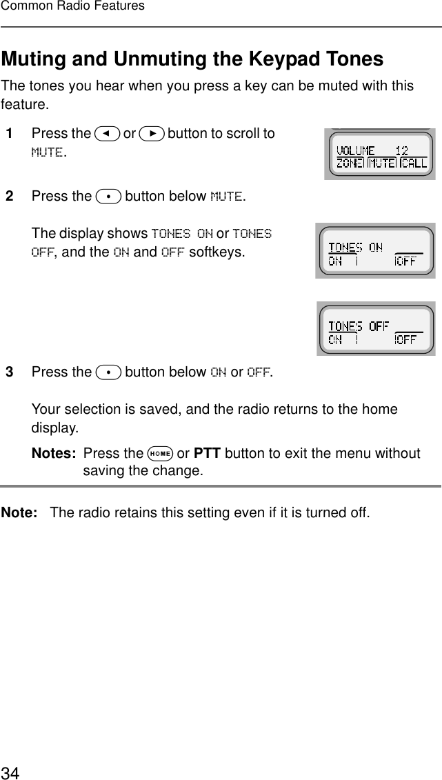 34Common Radio FeaturesMuting and Unmuting the Keypad TonesThe tones you hear when you press a key can be muted with this feature.Note: The radio retains this setting even if it is turned off.1Press the &lt; or &gt; button to scroll to 087(.2Press the m button below 087(.The display shows 721(621 or 721(62)), and the 21 and 2)) softkeys.3Press the m button below 21 or 2)).Your selection is saved, and the radio returns to the home display.Notes: Press the O or PTT button to exit the menu without saving the change. 