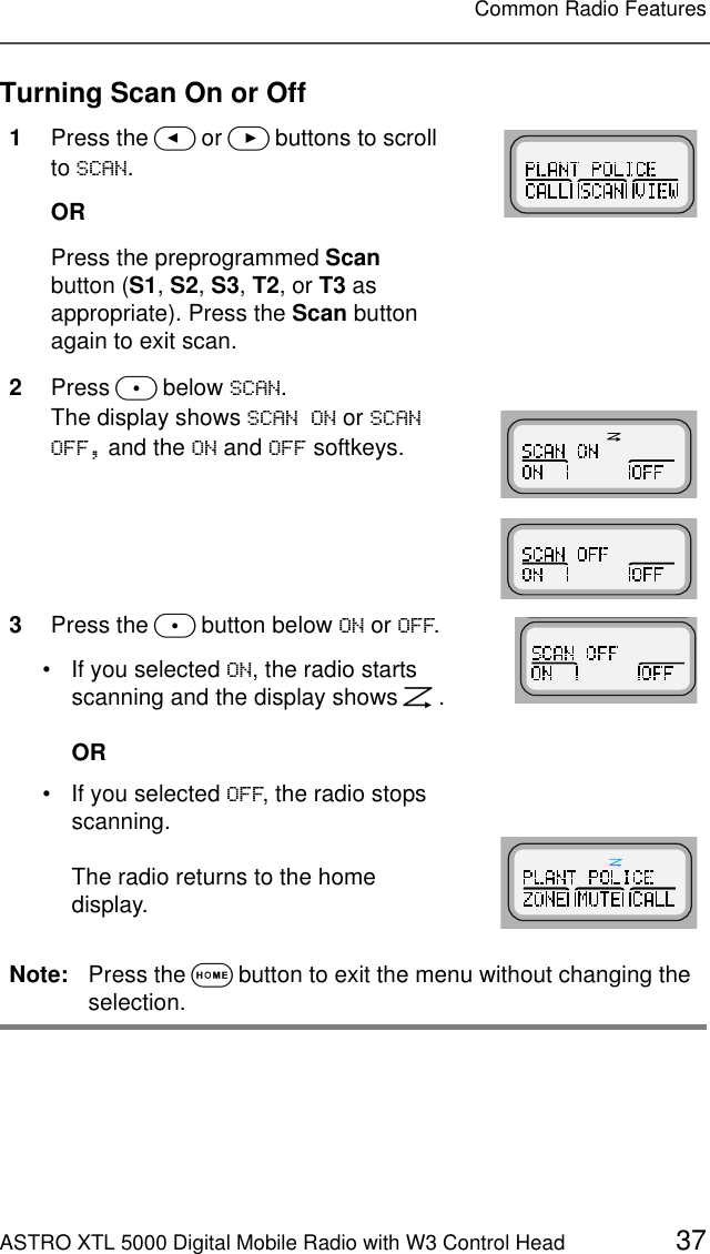 ASTRO XTL 5000 Digital Mobile Radio with W3 Control Head 37Common Radio FeaturesTurning Scan On or Off1Press the &lt; or &gt; buttons to scroll to 6&amp;$1.ORPress the preprogrammed Scan button (S1, S2, S3, T2, or T3 as appropriate). Press the Scan button again to exit scan.2Press m below 6&amp;$1.The display shows 6&amp;$121 or 6&amp;$12)) and the 21 and 2)) softkeys.3Press the m button below 21 or 2)).• If you selected 21, the radio starts scanning and the display shows G.OR• If you selected 2)), the radio stops scanning. The radio returns to the home display.Note: Press the O button to exit the menu without changing the selection.