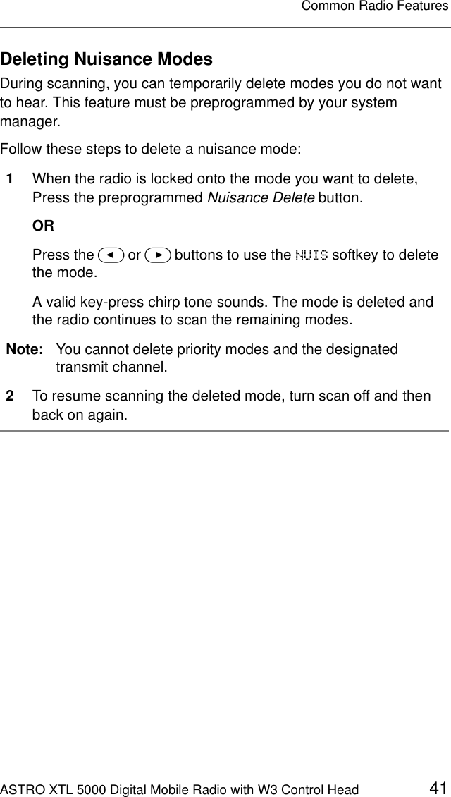 ASTRO XTL 5000 Digital Mobile Radio with W3 Control Head 41Common Radio FeaturesDeleting Nuisance ModesDuring scanning, you can temporarily delete modes you do not want to hear. This feature must be preprogrammed by your system manager.Follow these steps to delete a nuisance mode:1When the radio is locked onto the mode you want to delete,Press the preprogrammed Nuisance Delete button.ORPress the &lt; or &gt; buttons to use the 18,6 softkey to delete the mode.A valid key-press chirp tone sounds. The mode is deleted and the radio continues to scan the remaining modes.Note: You cannot delete priority modes and the designated transmit channel.2To resume scanning the deleted mode, turn scan off and then back on again.