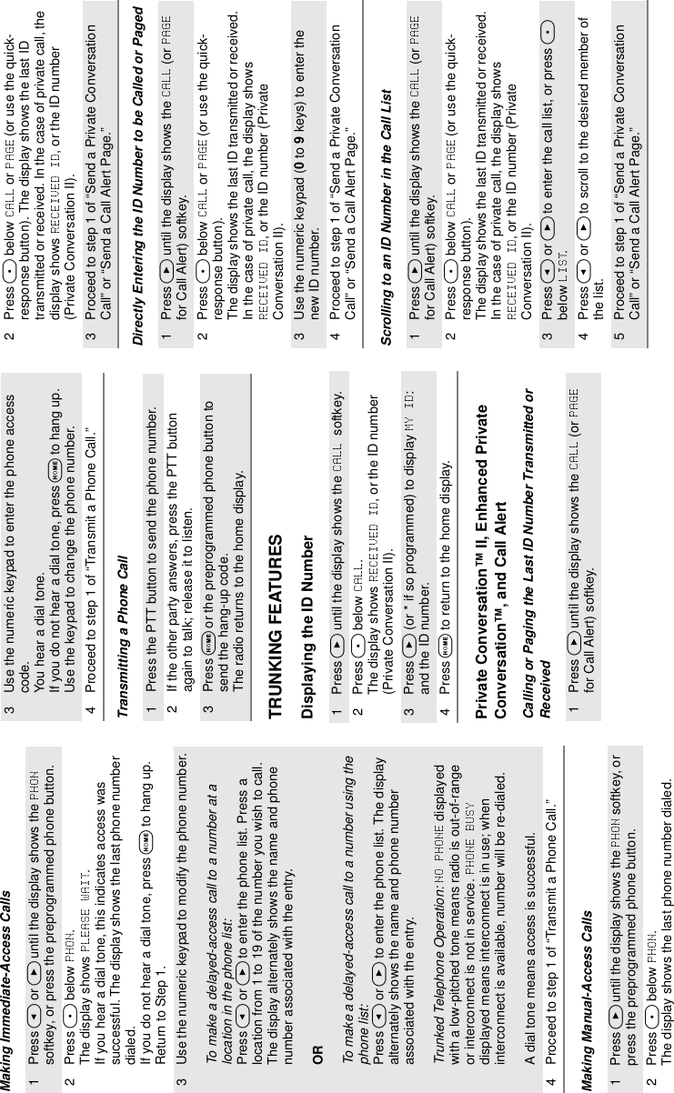 Making Immediate-Access CallsMaking Manual-Access CallsTransmitting a Phone CallTRUNKING FEATURESDisplaying the ID NumberPrivate Conversation™ II, Enhanced Private Conversation™, and Call AlertCalling or Paging the Last ID Number Transmitted or ReceivedDirectly Entering the ID Number to be Called or PagedScrolling to an ID Number in the Call List1Press &lt; or &gt; until the display shows the   softkey, or press the preprogrammed phone button.2Press m below  . The display shows  . If you hear a dial tone, this indicates access was successful. The display shows the last phone number dialed.If you do not hear a dial tone, press O to hang up. Return to Step 1.3 Use the numeric keypad to modify the phone number.To make a delayed-access call to a number at a location in the phone list:Press &lt; or &gt; to enter the phone list. Press a location from 1 to 19 of the number you wish to call. The display alternately shows the name and phone number associated with the entry.ORTo make a delayed-access call to a number using the phone list:Press &lt; or &gt; to enter the phone list. The display alternately shows the name and phone number associated with the entry.Trunked Telephone Operation:  displayed with a low-pitched tone means radio is out-of-range or interconnect is not in service.   displayed means interconnect is in use; when interconnect is available, number will be re-dialed.A dial tone means access is successful.4 Proceed to step 1 of “Transmit a Phone Call.”1 Press &gt; until the display shows the   softkey, or press the preprogrammed phone button.2 Press m below  . The display shows the last phone number dialed. 3 Use the numeric keypad to enter the phone access code. You hear a dial tone.If you do not hear a dial tone, press O to hang up. Use the keypad to change the phone number.4 Proceed to step 1 of “Transmit a Phone Call.”1 Press the PTT button to send the phone number.2 If the other party answers, press the PTT button again to talk; release it to listen.3 Press O or the preprogrammed phone button to send the hang-up code. The radio returns to the home display.1 Press &gt; until the display shows the  softkey. 2 Press m below  . The display shows  , or the ID number (Private Conversation II).3 Press &gt; (or * if so programmed) to display  : and the ID number.4 Press O to return to the home display.1 Press &gt; until the display shows the   (or   for Call Alert) softkey. 2 Press m below   or   (or use the quick-response button). The display shows the last ID transmitted or received. In the case of private call, the display shows  , or the ID number (Private Conversation II).3 Proceed to step 1 of “Send a Private Conversation Call” or “Send a Call Alert Page.”1 Press &gt; until the display shows the   (or   for Call Alert) softkey.2 Press m below   or   (or use the quick-response button). The display shows the last ID transmitted or received. In the case of private call, the display shows , or the ID number (Private Conversation II).3 Use the numeric keypad (0 to 9 keys) to enter the new ID number.4 Proceed to step 1 of “Send a Private Conversation Call” or “Send a Call Alert Page.”1 Press &gt; until the display shows the   (or   for Call Alert) softkey. 2 Press m below   or   (or use the quick-response button). The display shows the last ID transmitted or received. In the case of private call, the display shows , or the ID number (Private Conversation II).3 Press &lt; or &gt; to enter the call list, or press m below  .4 Press &lt; or &gt; to scroll to the desired member of the list.5 Proceed to step 1 of “Send a Private Conversation Call” or “Send a Call Alert Page.”