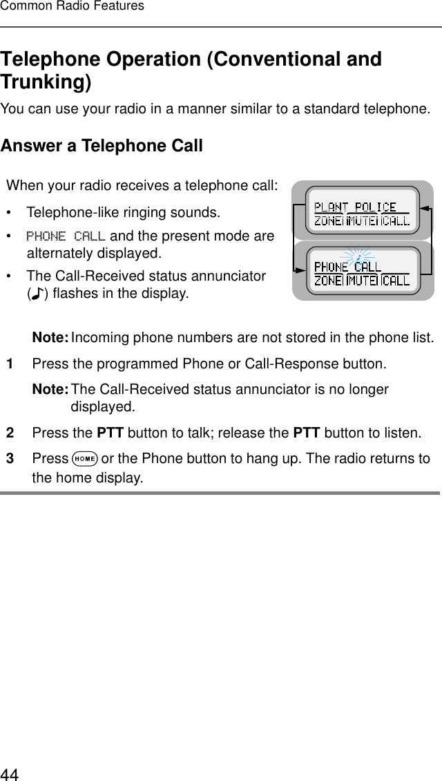 44Common Radio FeaturesTelephone Operation (Conventional and Trunking)You can use your radio in a manner similar to a standard telephone.Answer a Telephone CallWhen your radio receives a telephone call:• Telephone-like ringing sounds.•3+21(&amp;$// and the present mode are alternately displayed.• The Call-Received status annunciator (F) flashes in the display.Note:Incoming phone numbers are not stored in the phone list.1Press the programmed Phone or Call-Response button.Note:The Call-Received status annunciator is no longer displayed.2Press the PTT button to talk; release the PTT button to listen.3Press O or the Phone button to hang up. The radio returns to the home display.