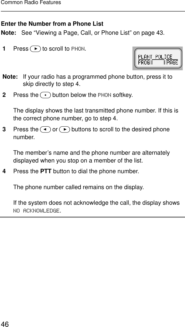 46Common Radio FeaturesEnter the Number from a Phone ListNote: See “Viewing a Page, Call, or Phone List” on page 43.1Press &gt; to scroll to 3+21.Note: If your radio has a programmed phone button, press it to skip directly to step 4.2Press the m button below the 3+21 softkey.The display shows the last transmitted phone number. If this is the correct phone number, go to step 4.3Press the &lt; or &gt; buttons to scroll to the desired phone number.The member’s name and the phone number are alternately displayed when you stop on a member of the list.4Press the PTT button to dial the phone number.The phone number called remains on the display.If the system does not acknowledge the call, the display shows 12$&amp;.12:/(&apos;*(.