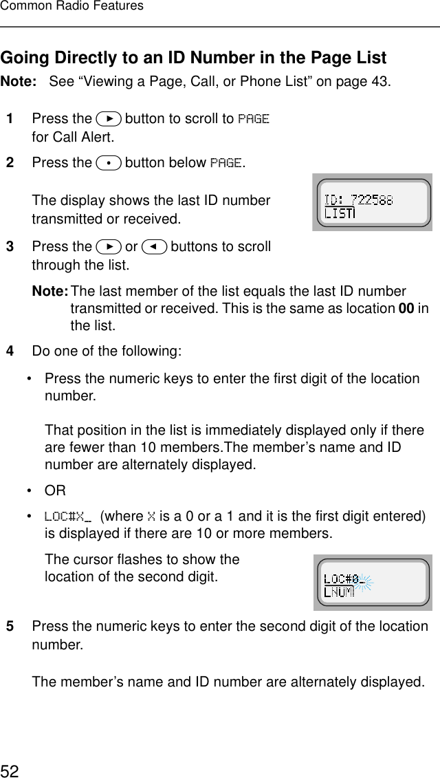 52Common Radio FeaturesGoing Directly to an ID Number in the Page ListNote: See “Viewing a Page, Call, or Phone List” on page 43.1Press the &gt; button to scroll to 3$*( for Call Alert.2Press the m button below 3$*(.The display shows the last ID number transmitted or received.3Press the &gt; or &lt; buttons to scroll through the list.Note:The last member of the list equals the last ID number transmitted or received. This is the same as location 00 in the list.4Do one of the following:• Press the numeric keys to enter the first digit of the location number.That position in the list is immediately displayed only if there are fewer than 10 members.The member’s name and ID number are alternately displayed.•OR•/2&amp;;B(where ; is a 0 or a 1 and it is the first digit entered) is displayed if there are 10 or more members.The cursor flashes to show the location of the second digit.5Press the numeric keys to enter the second digit of the location number.The member’s name and ID number are alternately displayed.