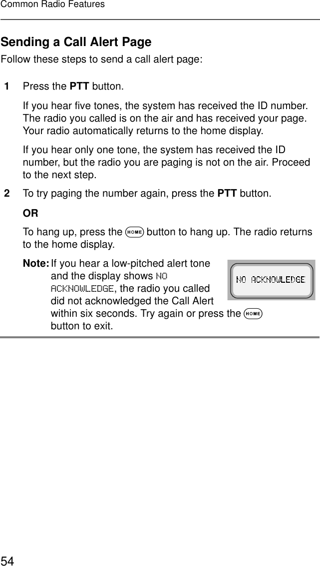 54Common Radio FeaturesSending a Call Alert PageFollow these steps to send a call alert page:1Press the PTT button.If you hear five tones, the system has received the ID number. The radio you called is on the air and has received your page. Your radio automatically returns to the home display.If you hear only one tone, the system has received the ID number, but the radio you are paging is not on the air. Proceed to the next step.2To try paging the number again, press the PTT button.ORTo hang up, press the O button to hang up. The radio returns to the home display.Note:If you hear a low-pitched alert tone and the display shows 12$&amp;.12:/(&apos;*(, the radio you called did not acknowledged the Call Alert within six seconds. Try again or press the O button to exit.