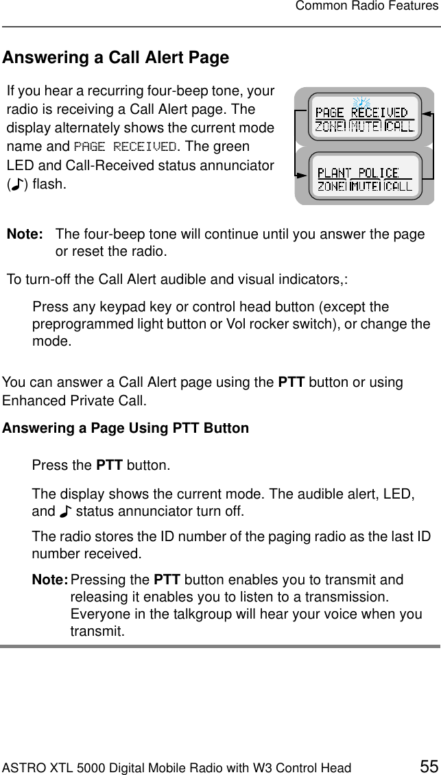 ASTRO XTL 5000 Digital Mobile Radio with W3 Control Head 55Common Radio FeaturesAnswering a Call Alert PageYou can answer a Call Alert page using the PTT button or using Enhanced Private Call.Answering a Page Using PTT ButtonIf you hear a recurring four-beep tone, your radio is receiving a Call Alert page. The display alternately shows the current mode name and 3$*(5(&amp;(,9(&apos;. The green LED and Call-Received status annunciator (F) flash.Note: The four-beep tone will continue until you answer the page or reset the radio. To turn-off the Call Alert audible and visual indicators,:Press any keypad key or control head button (except the preprogrammed light button or Vol rocker switch), or change the mode.Press the PTT button.The display shows the current mode. The audible alert, LED, and F status annunciator turn off.The radio stores the ID number of the paging radio as the last ID number received.Note:Pressing the PTT button enables you to transmit and releasing it enables you to listen to a transmission. Everyone in the talkgroup will hear your voice when you transmit.