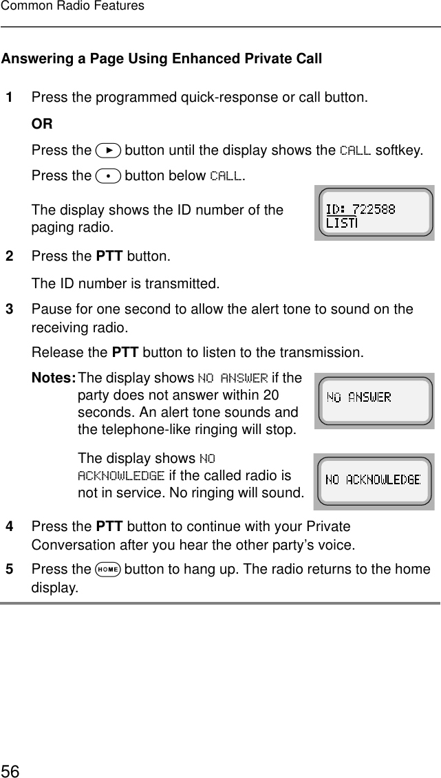56Common Radio FeaturesAnswering a Page Using Enhanced Private Call1Press the programmed quick-response or call button.ORPress the &gt; button until the display shows the &amp;$// softkey.Press the m button below &amp;$//.The display shows the ID number of the paging radio.2Press the PTT button.The ID number is transmitted.3Pause for one second to allow the alert tone to sound on the receiving radio.Release the PTT button to listen to the transmission.Notes:The display shows 12$16:(5 if the party does not answer within 20 seconds. An alert tone sounds and the telephone-like ringing will stop.The display shows 12$&amp;.12:/(&apos;*( if the called radio is not in service. No ringing will sound.4Press the PTT button to continue with your Private Conversation after you hear the other party’s voice.5Press the O button to hang up. The radio returns to the home display.