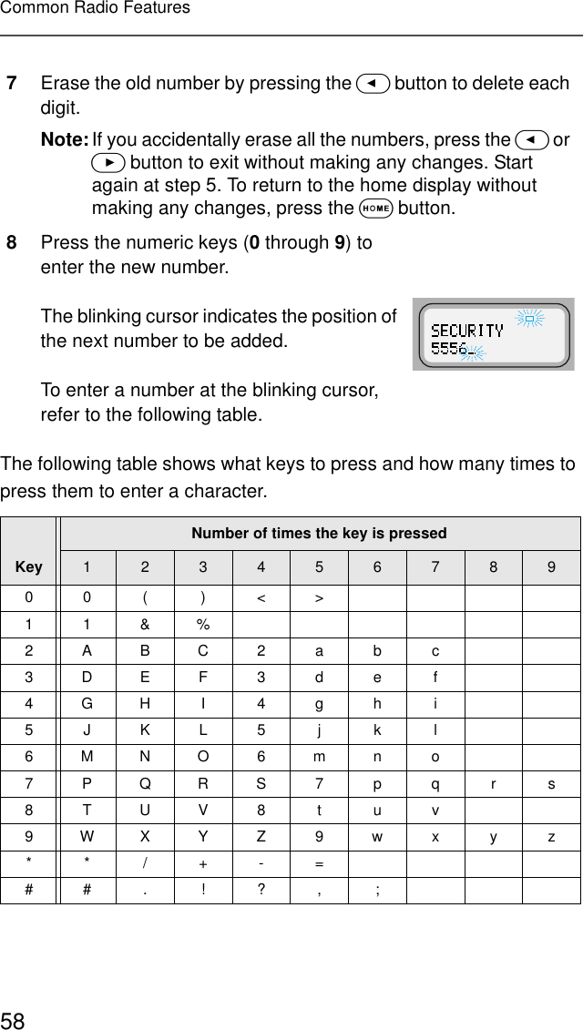 58Common Radio FeaturesThe following table shows what keys to press and how many times to press them to enter a character.7Erase the old number by pressing the &lt; button to delete each digit.Note:If you accidentally erase all the numbers, press the &lt; or &gt; button to exit without making any changes. Start again at step 5. To return to the home display without making any changes, press the O button.8Press the numeric keys (0 through 9) to enter the new number.The blinking cursor indicates the position of the next number to be added.To enter a number at the blinking cursor, refer to the following table.KeyNumber of times the key is pressed12345678900( )&lt;&gt;11&amp;%2ABC2abc3DEF3def4GHI 4gh i5JKL5j k l6MNO6mno7PQRS7pqrs8TUV8 t uv9WXYZ9wxyz**/+-=##. !? , ;