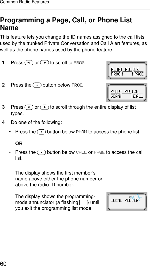 60Common Radio FeaturesProgramming a Page, Call, or Phone List NameThis feature lets you change the ID names assigned to the call lists used by the trunked Private Conversation and Call Alert features, as well as the phone names used by the phone feature.1Press &lt; or &gt; to scroll to 352*.2Press the m button below 352*.3Press &lt; or &gt; to scroll through the entire display of list types.4Do one of the following:• Press the m button below 3+21 to access the phone list,OR• Press the m button below &amp;$// or 3$*( to access the call list.The display shows the first member’s name above either the phone number or above the radio ID number.The display shows the programming-mode annunciator (a flashing I) until you exit the programming list mode.