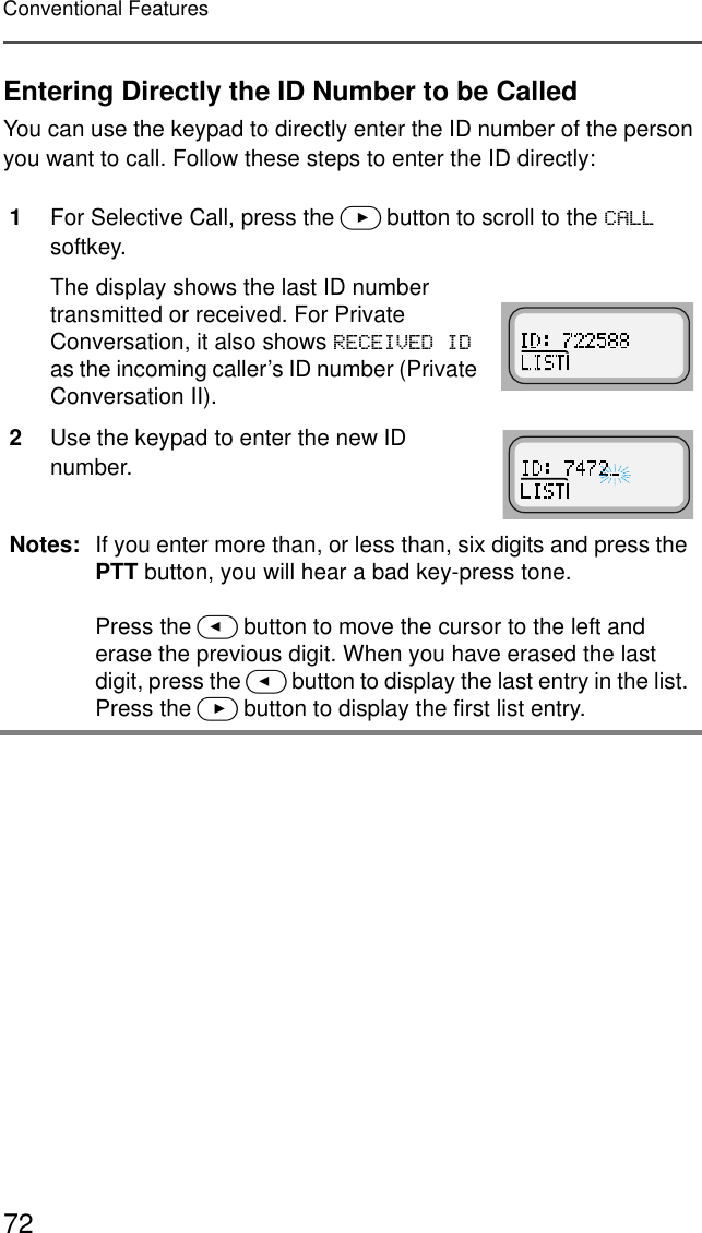 72Conventional FeaturesEntering Directly the ID Number to be CalledYou can use the keypad to directly enter the ID number of the person you want to call. Follow these steps to enter the ID directly:1For Selective Call, press the &gt; button to scroll to the &amp;$// softkey.The display shows the last ID number transmitted or received. For Private Conversation, it also shows 5(&amp;(,9(&apos;,&apos; as the incoming caller’s ID number (Private Conversation II).2Use the keypad to enter the new ID number.Notes: If you enter more than, or less than, six digits and press the PTT button, you will hear a bad key-press tone.Press the &lt; button to move the cursor to the left and erase the previous digit. When you have erased the last digit, press the &lt; button to display the last entry in the list. Press the &gt; button to display the first list entry.