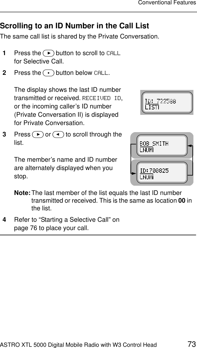 ASTRO XTL 5000 Digital Mobile Radio with W3 Control Head 73Conventional FeaturesScrolling to an ID Number in the Call ListThe same call list is shared by the Private Conversation.1Press the &gt; button to scroll to &amp;$// for Selective Call.2Press the m button below &amp;$//.The display shows the last ID number transmitted or received. 5(&amp;(,9(&apos;,&apos;, or the incoming caller’s ID number (Private Conversation II) is displayed for Private Conversation.3Press &gt; or &lt; to scroll through the list.The member’s name and ID number are alternately displayed when you stop.Note:The last member of the list equals the last ID number transmitted or received. This is the same as location 00 in the list.4Refer to “Starting a Selective Call” on page 76 to place your call.