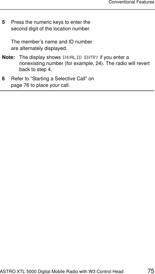 ASTRO XTL 5000 Digital Mobile Radio with W3 Control Head 75Conventional Features5Press the numeric keys to enter the second digit of the location number.The member’s name and ID number are alternately displayed.Note: The display shows ,19$/,&apos;(175&lt; if you enter a nonexisting number (for example, 24). The radio will revert back to step 4.6Refer to “Starting a Selective Call” on page 76 to place your call.