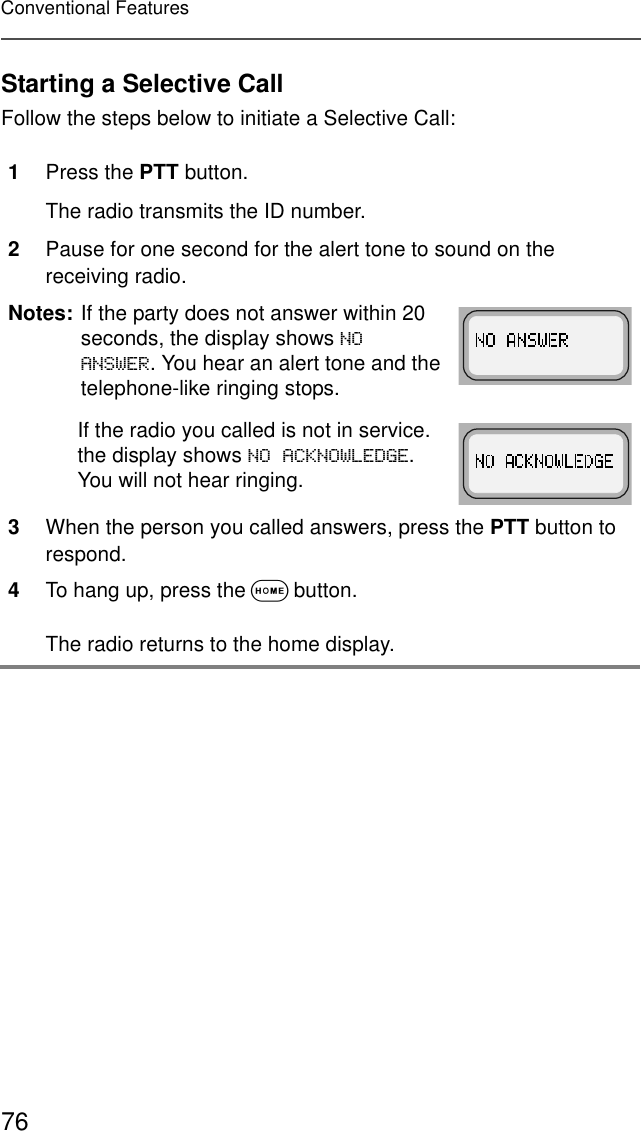 76Conventional FeaturesStarting a Selective CallFollow the steps below to initiate a Selective Call:1Press the PTT button.The radio transmits the ID number.2Pause for one second for the alert tone to sound on the receiving radio.Notes: If the party does not answer within 20 seconds, the display shows 12$16:(5. You hear an alert tone and the telephone-like ringing stops.If the radio you called is not in service. the display shows 12$&amp;.12:/(&apos;*(. You will not hear ringing.3When the person you called answers, press the PTT button to respond.4To hang up, press the O button. The radio returns to the home display.