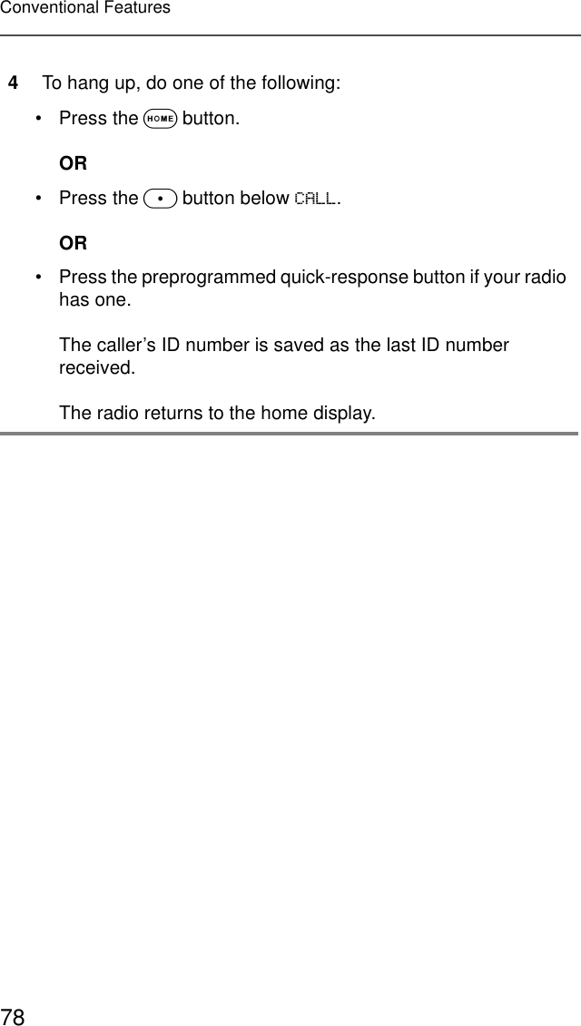 78Conventional Features4To hang up, do one of the following:• Press the O button.OR• Press the m button below &amp;$//.OR• Press the preprogrammed quick-response button if your radio has one.The caller’s ID number is saved as the last ID number received.The radio returns to the home display.