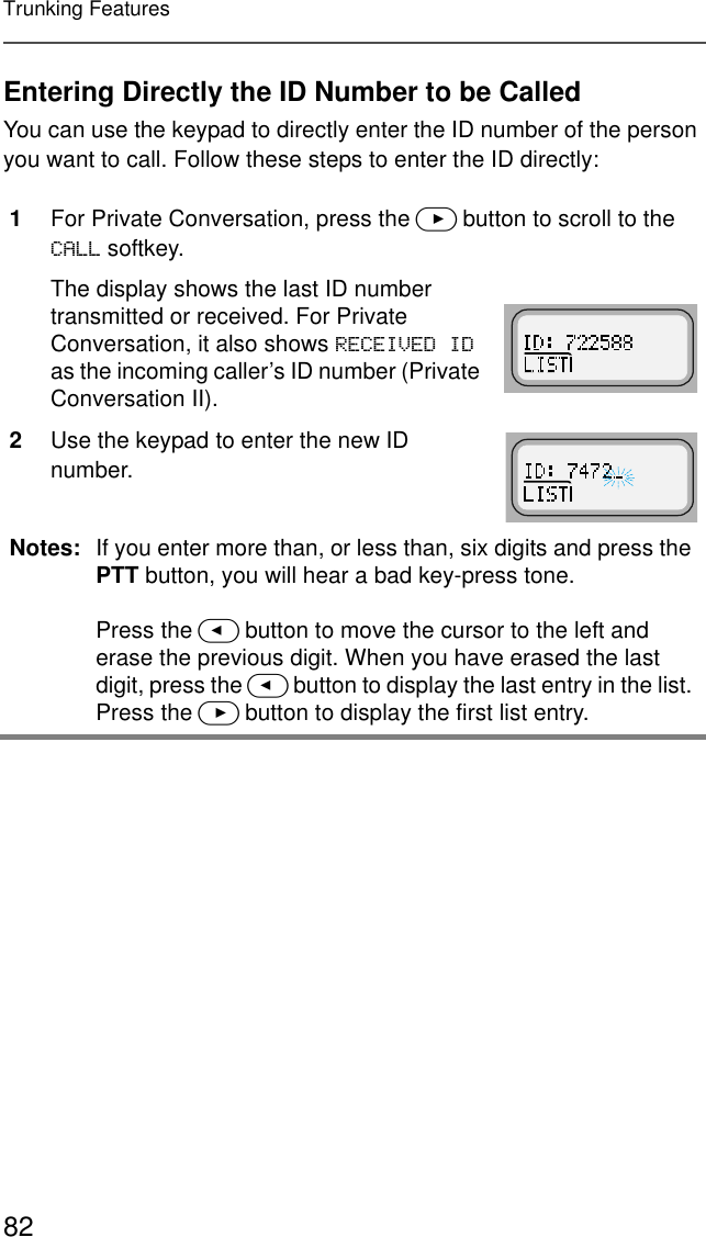 82Trunking FeaturesEntering Directly the ID Number to be CalledYou can use the keypad to directly enter the ID number of the person you want to call. Follow these steps to enter the ID directly:1For Private Conversation, press the &gt; button to scroll to the &amp;$// softkey.The display shows the last ID number transmitted or received. For Private Conversation, it also shows 5(&amp;(,9(&apos;,&apos; as the incoming caller’s ID number (Private Conversation II).2Use the keypad to enter the new ID number.Notes: If you enter more than, or less than, six digits and press the PTT button, you will hear a bad key-press tone.Press the &lt; button to move the cursor to the left and erase the previous digit. When you have erased the last digit, press the &lt; button to display the last entry in the list. Press the &gt; button to display the first list entry.