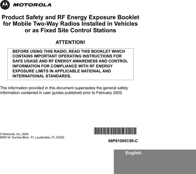 EnglishProduct Safety and RF Energy Exposure Bookletfor Mobile Two-Way Radios Installed in Vehicles or as Fixed Site Control StationsATTENTION!The information provided in this document supersedes the general safety information contained in user guides published prior to February 2002.BEFORE USING THIS RADIO, READ THIS BOOKLET WHICH CONTAINS IMPORTANT OPERATING INSTRUCTIONS FOR SAFE USAGE AND RF ENERGY AWARENESS AND CONTROL INFORMATION FOR COMPLIANCE WITH RF ENERGY EXPOSURE LIMITS IN APPLICABLE NATIONAL AND INTERNATIONAL STANDARDS.© Motorola, Inc. 20048000 W. Sunrise Blvd., Ft. Lauderdale, FL 33322*6881095C99*68P81095C99-C