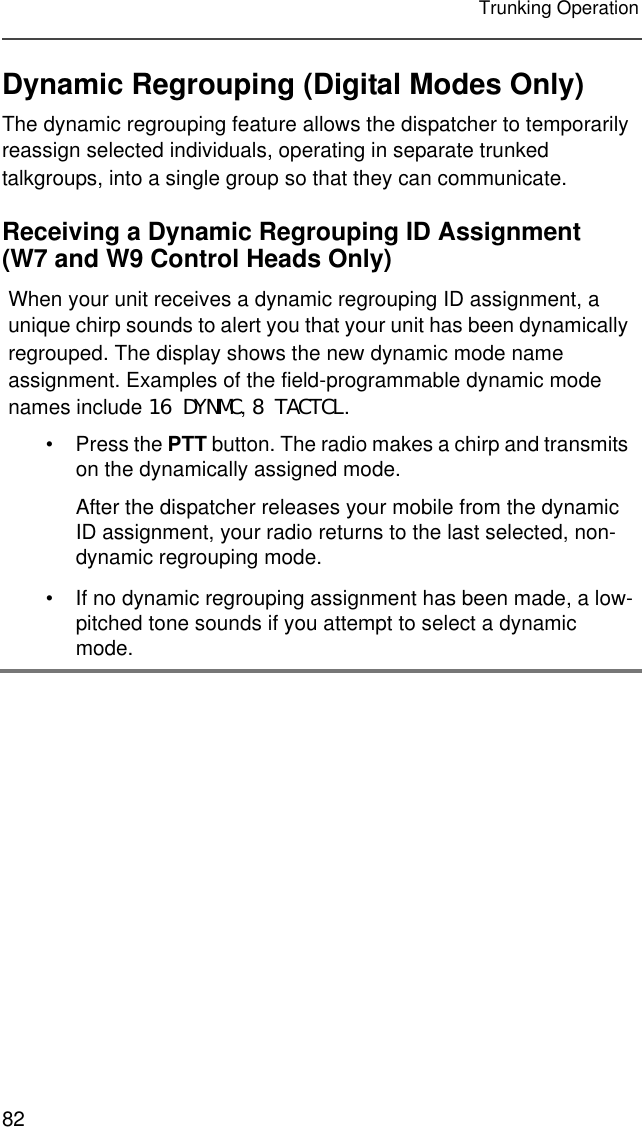 82Trunking OperationDynamic Regrouping (Digital Modes Only)The dynamic regrouping feature allows the dispatcher to temporarily reassign selected individuals, operating in separate trunked talkgroups, into a single group so that they can communicate.Receiving a Dynamic Regrouping ID Assignment (W7 and W9 Control Heads Only)When your unit receives a dynamic regrouping ID assignment, a unique chirp sounds to alert you that your unit has been dynamically regrouped. The display shows the new dynamic mode name assignment. Examples of the field-programmable dynamic mode names include 16 DYNMC, 8 TACTCL.• Press the PTT button. The radio makes a chirp and transmits on the dynamically assigned mode.After the dispatcher releases your mobile from the dynamic ID assignment, your radio returns to the last selected, non-dynamic regrouping mode.• If no dynamic regrouping assignment has been made, a low-pitched tone sounds if you attempt to select a dynamic mode.