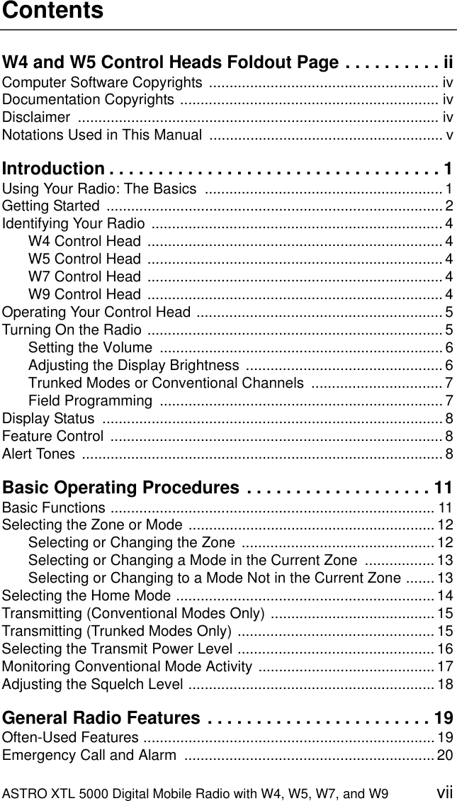 ASTRO XTL 5000 Digital Mobile Radio with W4, W5, W7, and W9 viiContentsW4 and W5 Control Heads Foldout Page . . . . . . . . . . iiComputer Software Copyrights ........................................................ ivDocumentation Copyrights ............................................................... ivDisclaimer ........................................................................................ ivNotations Used in This Manual  ......................................................... vIntroduction . . . . . . . . . . . . . . . . . . . . . . . . . . . . . . . . . . 1Using Your Radio: The Basics  .......................................................... 1Getting Started  .................................................................................. 2Identifying Your Radio ....................................................................... 4W4 Control Head ........................................................................ 4W5 Control Head ........................................................................ 4W7 Control Head ........................................................................ 4W9 Control Head ........................................................................ 4Operating Your Control Head ............................................................ 5Turning On the Radio ........................................................................ 5Setting the Volume  ..................................................................... 6Adjusting the Display Brightness ................................................ 6Trunked Modes or Conventional Channels  ................................ 7Field Programming  ..................................................................... 7Display Status  ................................................................................... 8Feature Control  ................................................................................. 8Alert Tones  ........................................................................................ 8Basic Operating Procedures . . . . . . . . . . . . . . . . . . . 11Basic Functions ............................................................................... 11Selecting the Zone or Mode ............................................................ 12Selecting or Changing the Zone  ............................................... 12Selecting or Changing a Mode in the Current Zone  ................. 13Selecting or Changing to a Mode Not in the Current Zone ....... 13Selecting the Home Mode ............................................................... 14Transmitting (Conventional Modes Only) ........................................ 15Transmitting (Trunked Modes Only) ................................................ 15Selecting the Transmit Power Level ................................................ 16Monitoring Conventional Mode Activity ........................................... 17Adjusting the Squelch Level ............................................................ 18General Radio Features . . . . . . . . . . . . . . . . . . . . . . . 19Often-Used Features ....................................................................... 19Emergency Call and Alarm  ............................................................. 20