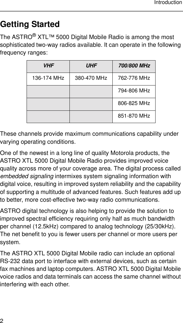 2IntroductionGetting StartedThe ASTRO® XTL™ 5000 Digital Mobile Radio is among the most sophisticated two-way radios available. It can operate in the following frequency ranges:These channels provide maximum communications capability under varying operating conditions.One of the newest in a long line of quality Motorola products, the ASTRO XTL 5000 Digital Mobile Radio provides improved voice quality across more of your coverage area. The digital process called embedded signaling intermixes system signaling information with digital voice, resulting in improved system reliability and the capability of supporting a multitude of advanced features. Such features add up to better, more cost-effective two-way radio communications.ASTRO digital technology is also helping to provide the solution to improved spectral efficiency requiring only half as much bandwidth per channel (12.5kHz) compared to analog technology (25/30kHz). The net benefit to you is fewer users per channel or more users per system.The ASTRO XTL 5000 Digital Mobile radio can include an optional RS-232 data port to interface with external devices, such as certain fax machines and laptop computers. ASTRO XTL 5000 Digital Mobile voice radios and data terminals can access the same channel without interfering with each other.VHF UHF 700/800 MHz136-174 MHz 380-470 MHz 762-776 MHz794-806 MHz806-825 MHz851-870 MHz