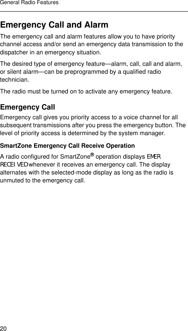 20General Radio FeaturesEmergency Call and AlarmThe emergency call and alarm features allow you to have priority channel access and/or send an emergency data transmission to the dispatcher in an emergency situation.The desired type of emergency feature—alarm, call, call and alarm, or silent alarm—can be preprogrammed by a qualified radio technician.The radio must be turned on to activate any emergency feature.Emergency CallEmergency call gives you priority access to a voice channel for all subsequent transmissions after you press the emergency button. The level of priority access is determined by the system manager.SmartZone Emergency Call Receive OperationA radio configured for SmartZone® operation displays EMER RECEIVED whenever it receives an emergency call. The display alternates with the selected-mode display as long as the radio is unmuted to the emergency call.