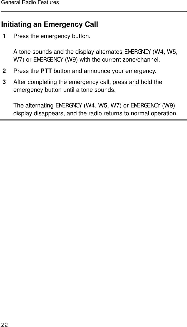 22General Radio FeaturesInitiating an Emergency Call1Press the emergency button.A tone sounds and the display alternates EMERGNCY (W4, W5, W7) or EMERGENCY (W9) with the current zone/channel.2Press the PTT button and announce your emergency.3After completing the emergency call, press and hold the emergency button until a tone sounds.The alternating EMERGNCY (W4, W5, W7) or EMERGENCY (W9) display disappears, and the radio returns to normal operation.
