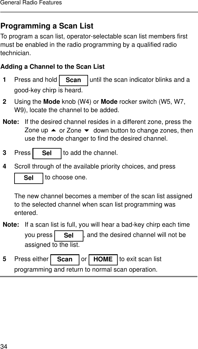 34General Radio FeaturesProgramming a Scan ListTo program a scan list, operator-selectable scan list members first must be enabled in the radio programming by a qualified radio technician.Adding a Channel to the Scan List1Press and hold   until the scan indicator blinks and a good-key chirp is heard.2Using the Mode knob (W4) or Mode rocker switch (W5, W7, W9), locate the channel to be added.Note: If the desired channel resides in a different zone, press the Zone up ! or Zone &quot; down button to change zones, then use the mode changer to find the desired channel.3Press   to add the channel.4Scroll through of the available priority choices, and press  to choose one.The new channel becomes a member of the scan list assigned to the selected channel when scan list programming was entered.Note: If a scan list is full, you will hear a bad-key chirp each time you press  , and the desired channel will not be assigned to the list.5Press either   or   to exit scan list programming and return to normal scan operation.Scan SelSel SelScan HOME
