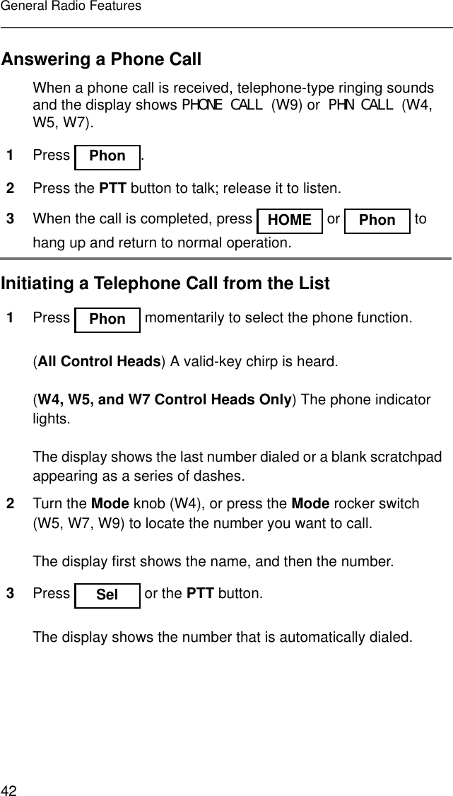 42General Radio FeaturesAnswering a Phone CallInitiating a Telephone Call from the ListWhen a phone call is received, telephone-type ringing sounds and the display shows PHONE CALL (W9) or PHN CALL (W4, W5, W7).1Press .2Press the PTT button to talk; release it to listen.3When the call is completed, press   or   to hang up and return to normal operation.1Press   momentarily to select the phone function.(All Control Heads) A valid-key chirp is heard.(W4, W5, and W7 Control Heads Only) The phone indicator lights.The display shows the last number dialed or a blank scratchpad appearing as a series of dashes.2Turn the Mode knob (W4), or press the Mode rocker switch (W5, W7, W9) to locate the number you want to call.The display first shows the name, and then the number.3Press   or the PTT button.The display shows the number that is automatically dialed.Phon HOME Phon Phon Sel 