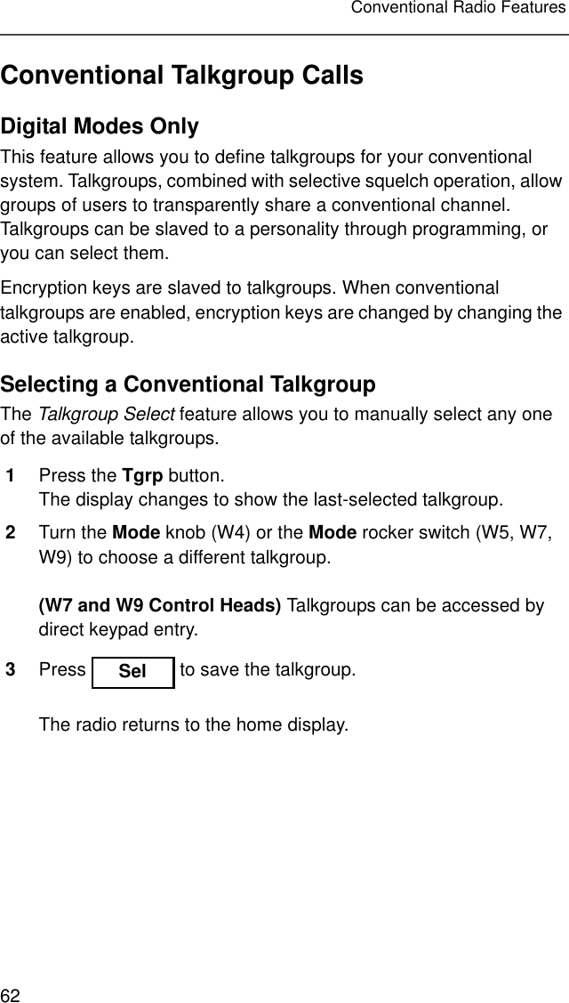 62Conventional Radio FeaturesConventional Talkgroup CallsDigital Modes OnlyThis feature allows you to define talkgroups for your conventional system. Talkgroups, combined with selective squelch operation, allow groups of users to transparently share a conventional channel. Talkgroups can be slaved to a personality through programming, or you can select them.Encryption keys are slaved to talkgroups. When conventional talkgroups are enabled, encryption keys are changed by changing the active talkgroup.Selecting a Conventional TalkgroupThe Talkgroup Select feature allows you to manually select any one of the available talkgroups.1Press the Tgrp button.The display changes to show the last-selected talkgroup.2Turn the Mode knob (W4) or the Mode rocker switch (W5, W7, W9) to choose a different talkgroup.(W7 and W9 Control Heads) Talkgroups can be accessed by direct keypad entry.3Press   to save the talkgroup.The radio returns to the home display.Sel