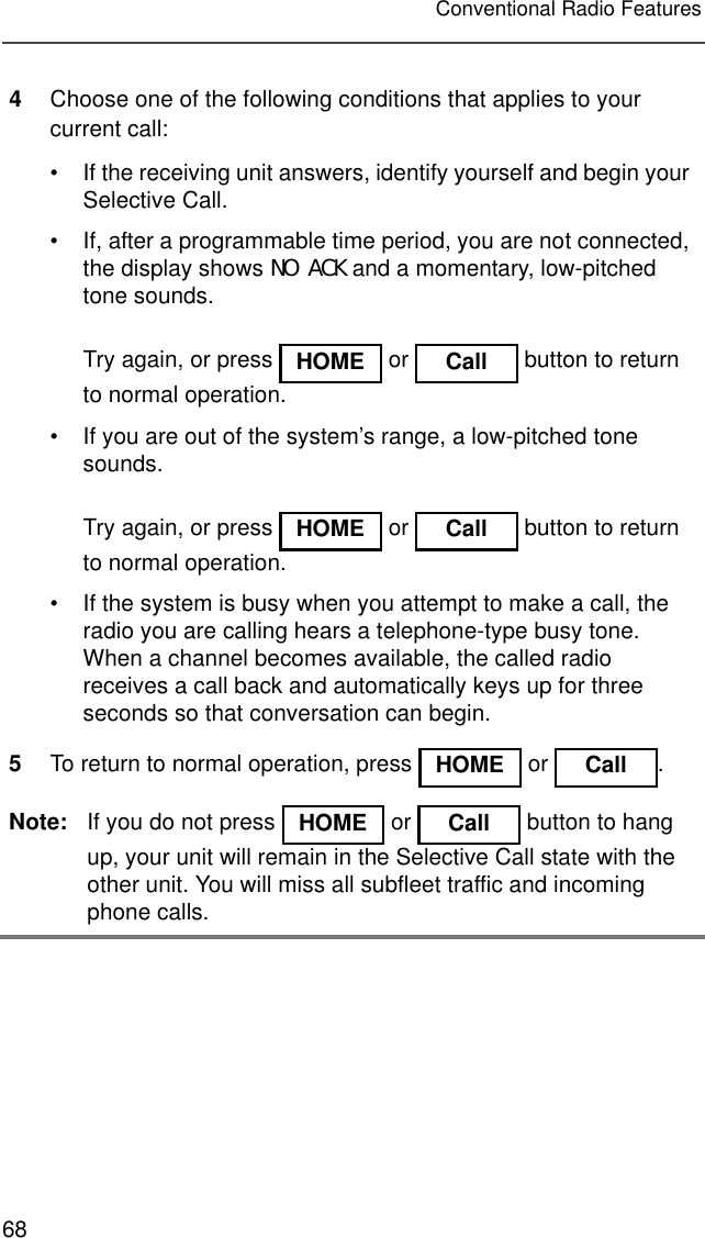 68Conventional Radio Features4Choose one of the following conditions that applies to your current call:• If the receiving unit answers, identify yourself and begin your Selective Call.• If, after a programmable time period, you are not connected, the display shows NO ACK and a momentary, low-pitched tone sounds.Try again, or press   or   button to return to normal operation.• If you are out of the system’s range, a low-pitched tone sounds.Try again, or press   or   button to return to normal operation.• If the system is busy when you attempt to make a call, the radio you are calling hears a telephone-type busy tone. When a channel becomes available, the called radio receives a call back and automatically keys up for three seconds so that conversation can begin.5To return to normal operation, press   or  .Note: If you do not press   or   button to hang up, your unit will remain in the Selective Call state with the other unit. You will miss all subfleet traffic and incoming phone calls.HOME Call HOME Call HOME Call HOME Call 
