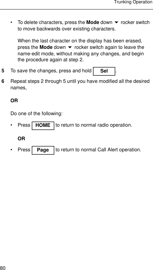 80Trunking Operation• To delete characters, press the Mode down  rocker switch to move backwards over existing characters.When the last character on the display has been erased, press the Mode down  rocker switch again to leave the name-edit mode, without making any changes, and begin the procedure again at step 2.5To save the changes, press and hold  .6Repeat steps 2 through 5 until you have modified all the desired names,ORDo one of the following:• Press   to return to normal radio operation.OR• Press   to return to normal Call Alert operation.SelHOMEPage