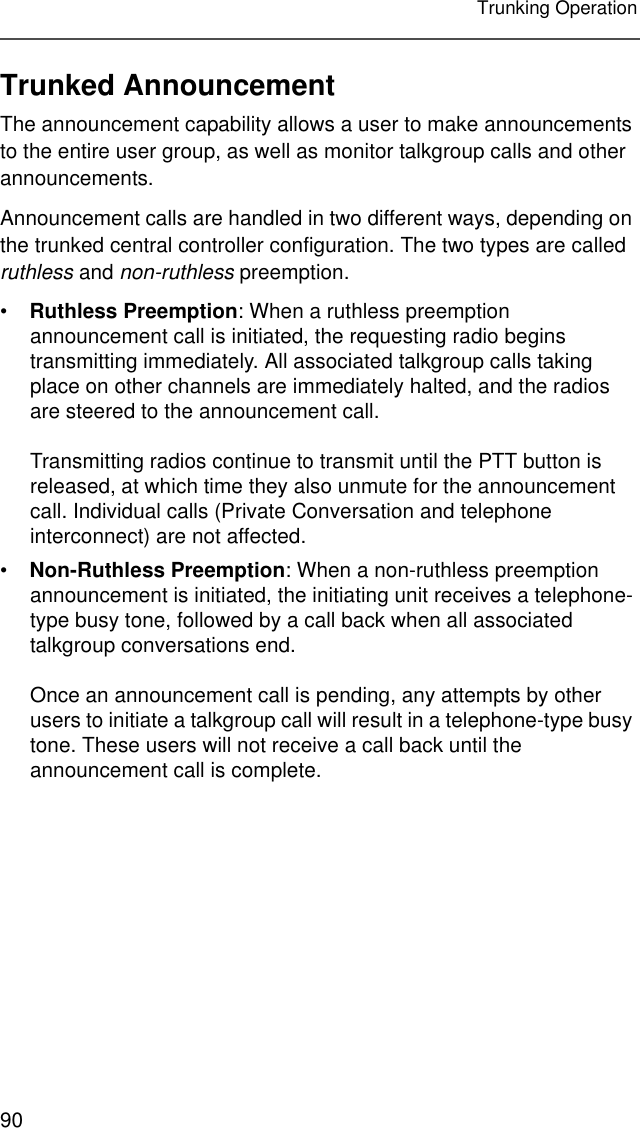 90Trunking OperationTrunked AnnouncementThe announcement capability allows a user to make announcements to the entire user group, as well as monitor talkgroup calls and other announcements.Announcement calls are handled in two different ways, depending on the trunked central controller configuration. The two types are called ruthless and non-ruthless preemption.•Ruthless Preemption: When a ruthless preemption announcement call is initiated, the requesting radio begins transmitting immediately. All associated talkgroup calls taking place on other channels are immediately halted, and the radios are steered to the announcement call.Transmitting radios continue to transmit until the PTT button is released, at which time they also unmute for the announcement call. Individual calls (Private Conversation and telephone interconnect) are not affected.•Non-Ruthless Preemption: When a non-ruthless preemption announcement is initiated, the initiating unit receives a telephone-type busy tone, followed by a call back when all associated talkgroup conversations end.Once an announcement call is pending, any attempts by other users to initiate a talkgroup call will result in a telephone-type busy tone. These users will not receive a call back until the announcement call is complete.