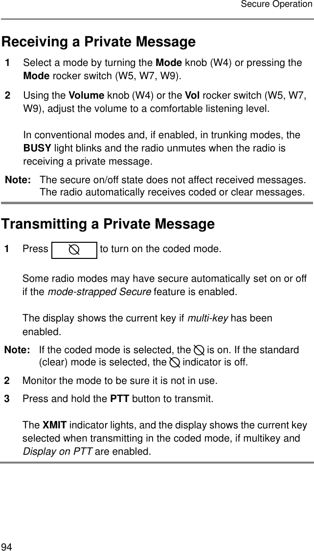 94Secure OperationReceiving a Private MessageTransmitting a Private Message1Select a mode by turning the Mode knob (W4) or pressing the Mode rocker switch (W5, W7, W9). 2Using the Volume knob (W4) or the Vol rocker switch (W5, W7, W9), adjust the volume to a comfortable listening level.In conventional modes and, if enabled, in trunking modes, the BUSY light blinks and the radio unmutes when the radio is receiving a private message.Note: The secure on/off state does not affect received messages. The radio automatically receives coded or clear messages.1Press   to turn on the coded mode.Some radio modes may have secure automatically set on or off if the mode-strapped Secure feature is enabled.The display shows the current key if multi-key has been enabled.Note: If the coded mode is selected, the D is on. If the standard (clear) mode is selected, the D indicator is off.2Monitor the mode to be sure it is not in use. 3Press and hold the PTT button to transmit.The XMIT indicator lights, and the display shows the current key selected when transmitting in the coded mode, if multikey and Display on PTT are enabled.D