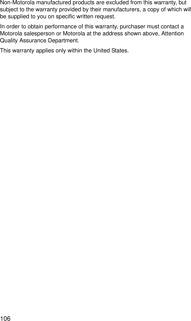 106Non-Motorola manufactured products are excluded from this warranty, but subject to the warranty provided by their manufacturers, a copy of which will be supplied to you on specific written request.In order to obtain performance of this warranty, purchaser must contact a Motorola salesperson or Motorola at the address shown above, Attention Quality Assurance Department.This warranty applies only within the United States.