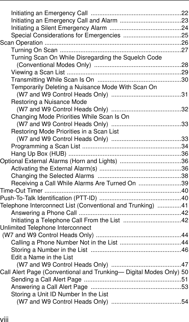 viiiInitiating an Emergency Call  .....................................................22Initiating an Emergency Call and Alarm ....................................23Initiating a Silent Emergency Alarm  ..........................................24Special Considerations for Emergencies  ..................................25Scan Operation ................................................................................26Turning On Scan .......................................................................27Turning Scan On While Disregarding the Squelch Code (Conventional Modes Only)  ...................................................28Viewing a Scan List ...................................................................29Transmitting While Scan Is On  .................................................30Temporarily Deleting a Nuisance Mode With Scan On(W7 and W9 Control Heads Only)  .........................................31Restoring a Nuisance Mode(W7 and W9 Control Heads Only)  .........................................32Changing Mode Priorities While Scan Is On(W7 and W9 Control Heads Only)  .........................................33Restoring Mode Priorities in a Scan List(W7 and W9 Control Heads Only)  .........................................33Programming a Scan List ..........................................................34Hang Up Box (HUB) ..................................................................36Optional External Alarms (Horn and Lights) ....................................36Activating the External Alarm(s) ................................................36Changing the Selected Alarms  .................................................38Receiving a Call While Alarms Are Turned On  .........................39Time-Out Timer ................................................................................40Push-To-Talk Identification (PTT-ID) ................................................40Telephone Interconnect List (Conventional and Trunking)  ..............41Answering a Phone Call ............................................................42Initiating a Telephone Call From the List  ..................................42Unlimited Telephone Interconnect (W7 and W9 Control Heads Only) ..................................................44Calling a Phone Number Not in the List ....................................44Storing a Number in the List  .....................................................46Edit a Name in the List (W7 and W9 Control Heads Only)  .........................................47Call Alert Page (Conventional and Trunking— Digital Modes Only) 50Sending a Call Alert Page .........................................................51Answering a Call Alert Page  .....................................................53Storing a Unit ID Number In the List(W7 and W9 Control Heads Only)  .........................................54