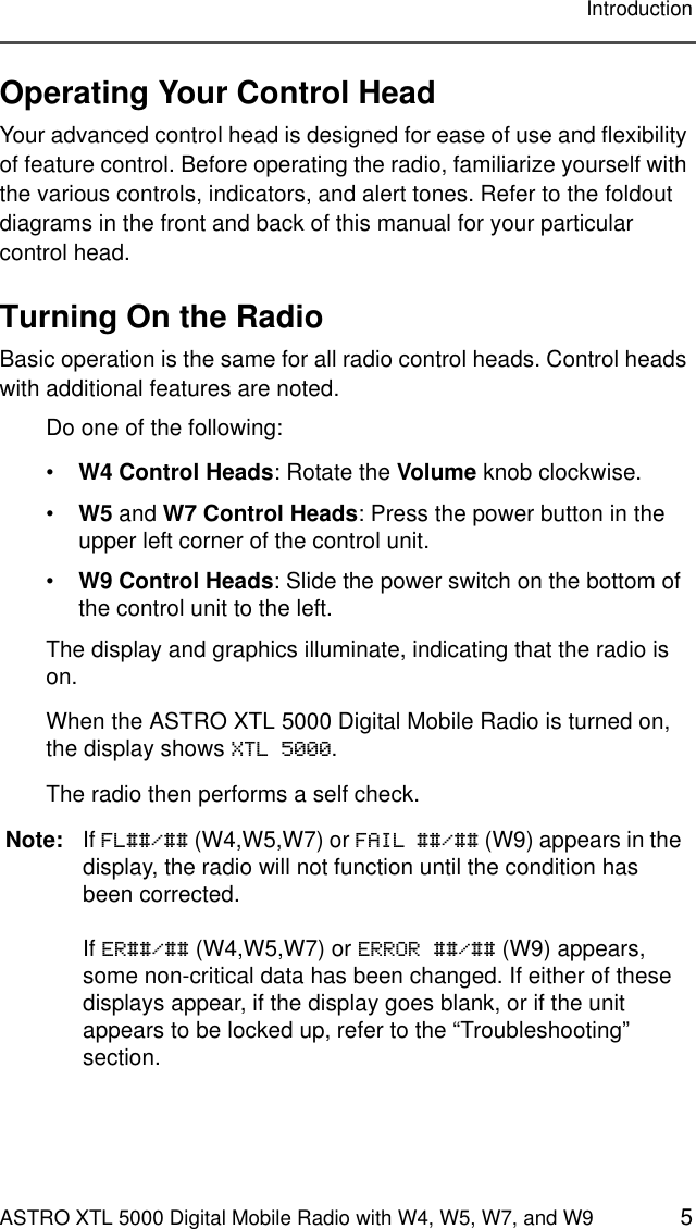 ASTRO XTL 5000 Digital Mobile Radio with W4, W5, W7, and W9 5IntroductionOperating Your Control HeadYour advanced control head is designed for ease of use and flexibility of feature control. Before operating the radio, familiarize yourself with the various controls, indicators, and alert tones. Refer to the foldout diagrams in the front and back of this manual for your particular control head.Turning On the RadioBasic operation is the same for all radio control heads. Control heads with additional features are noted.Do one of the following:•W4 Control Heads: Rotate the Volume knob clockwise.•W5 and W7 Control Heads: Press the power button in the upper left corner of the control unit.•W9 Control Heads: Slide the power switch on the bottom of the control unit to the left.The display and graphics illuminate, indicating that the radio is on.When the ASTRO XTL 5000 Digital Mobile Radio is turned on, the display shows XTL 5000.The radio then performs a self check.Note: If FL##/## (W4,W5,W7) or FAIL ##/## (W9) appears in the display, the radio will not function until the condition has been corrected.If ER##/## (W4,W5,W7) or ERROR ##/## (W9) appears, some non-critical data has been changed. If either of these displays appear, if the display goes blank, or if the unit appears to be locked up, refer to the “Troubleshooting” section.