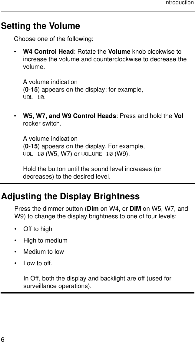 6IntroductionSetting the VolumeAdjusting the Display BrightnessChoose one of the following:•W4 Control Head: Rotate the Volume knob clockwise to increase the volume and counterclockwise to decrease the volume.A volume indication(0-15) appears on the display; for example,VOL 10.•W5, W7, and W9 Control Heads: Press and hold the Vol rocker switch.A volume indication(0-15) appears on the display. For example,VOL 10 (W5, W7) or VOLUME 10 (W9).Hold the button until the sound level increases (or decreases) to the desired level.Press the dimmer button (Dim on W4, or DIM on W5, W7, and W9) to change the display brightness to one of four levels:• Off to high• High to medium• Medium to low• Low to off.In Off, both the display and backlight are off (used for surveillance operations). 