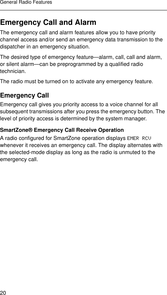 20General Radio FeaturesEmergency Call and AlarmThe emergency call and alarm features allow you to have priority channel access and/or send an emergency data transmission to the dispatcher in an emergency situation.The desired type of emergency feature—alarm, call, call and alarm, or silent alarm—can be preprogrammed by a qualified radio technician.The radio must be turned on to activate any emergency feature.Emergency CallEmergency call gives you priority access to a voice channel for all subsequent transmissions after you press the emergency button. The level of priority access is determined by the system manager.SmartZone® Emergency Call Receive OperationA radio configured for SmartZone operation displays EMER RCV whenever it receives an emergency call. The display alternates with the selected-mode display as long as the radio is unmuted to the emergency call.